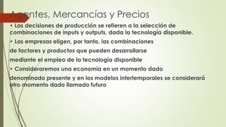 Agentes, Mercancías y Precios 
• Las decisiones de producción se refieren a la selección de 
combinaciones de inputs y outputs, dada la tecnología disponible. 
• Las empresas eligen, por tanto, las combinaciones 
de factores y productos que pueden desarrollarse 
mediante el empleo de la tecnología disponible 
• Consideraremos una economía en un momento dado 
denominado presente y en los modelos intertemporales se considerará 
otro momento dado llamado futuro 
 