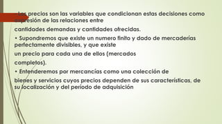 • Los precios son las variables que condicionan estas decisiones como 
expresión de las relaciones entre 
cantidades demandas y cantidades ofrecidas. 
• Supondremos que existe un numero finito y dado de mercaderías 
perfectamente divisibles, y que existe 
un precio para cada una de ellos (mercados 
completos). 
• Entenderemos por mercancías como una colección de 
bienes y servicios cuyos precios dependen de sus características, de 
su localización y del período de adquisición 
 