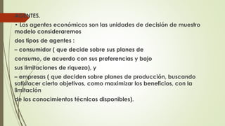 AGENTES. 
• Los agentes económicos son las unidades de decisión de muestro 
modelo consideraremos 
dos tipos de agentes : 
– consumidor ( que decide sobre sus planes de 
consumo, de acuerdo con sus preferencias y bajo 
sus limitaciones de riqueza), y 
– empresas ( que deciden sobre planes de producción, buscando 
satisfacer cierto objetivos, como maximizar los beneficios, con la 
limitación 
de los conocimientos técnicos disponibles). 
