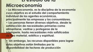 El estudio de la 
Microeconomía 
• La Microeconomía, es la disciplina de la economía 
cuyo objetivo es el estudio del comportamiento 
individual de los agentes económicos, 
principalmente las empresas y los consumidores. 
• Las personas tienen diversos objetivos, desde la 
satisfacción de necesidades primarias como 
alimentarse, vestirse y protegerse de la 
intemperie, hasta necesidades más sofisticadas 
de tipo material, estético y espiritual. 
• Sin embargo, los recursos disponibles para lograr 
estos objetivos están limitados por la 
disponibilidad de factores de producción 
 