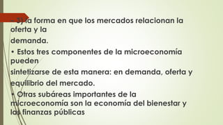 – 3) la forma en que los mercados relacionan la 
oferta y la 
demanda. 
• Estos tres componentes de la microeconomía 
pueden 
sintetizarse de esta manera: en demanda, oferta y 
equilibrio del mercado. 
• Otras subáreas importantes de la 
microeconomía son la economía del bienestar y 
las finanzas públicas 
 