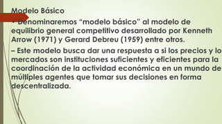 Modelo Básico 
• Denominaremos “modelo básico” al modelo de 
equilibrio general competitivo desarrollado por Kenneth 
Arrow (1971) y Gerard Debreu (1959) entre otros. 
– Este modelo busca dar una respuesta a si los precios y los 
mercados son instituciones suficientes y eficientes para la 
coordinación de la actividad económica en un mundo de 
múltiples agentes que tomar sus decisiones en forma 
descentralizada. 
 