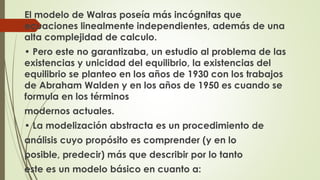 El modelo de Walras poseía más incógnitas que 
ecuaciones linealmente independientes, además de una 
alta complejidad de calculo. 
• Pero este no garantizaba, un estudio al problema de las 
existencias y unicidad del equilibrio, la existencias del 
equilibrio se planteo en los años de 1930 con los trabajos 
de Abraham Walden y en los años de 1950 es cuando se 
formula en los términos 
modernos actuales. 
• La modelización abstracta es un procedimiento de 
análisis cuyo propósito es comprender (y en lo 
posible, predecir) más que describir por lo tanto 
este es un modelo básico en cuanto a: 
 