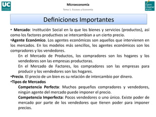 Tema 1. Escasez y Economía 
Microeconomía 
•  Mercado: Ins>tución Social en la que los bienes y servicios (productos), así 
como los factores produc>vos se intercambian a un cierto precio. 
• Agente Económico. Los agentes económicos son aquellos que intervienen en 
los mercados. En los modelos más sencillos, los agentes económicos son los 
compradores y los vendedores. 
En  el  Mercado  de  Productos,  los  compradores  son  los  hogares  y  los 
vendedores son las empresas productoras. 
En  el  Mercado  de  Factores,  los  compradores  son  las  empresas  para 
producir y los vendedores son los hogares. 
• Precio. El precio de un bien es su relación de intercambio por dinero. 
• Tipos de Mercados 
Competencia  Perfecta:  Muchos  pequeños  compradores  y  vendedores, 
ningún agente del mercado puede imponer el precio. 
Competencia Imperfecta: Pocos vendedores o uno único. Existe poder de 
mercado  por  parte  de  los  vendedores  que  >enen  poder  para  imponer 
precios. 
Deﬁniciones Importantes 
 