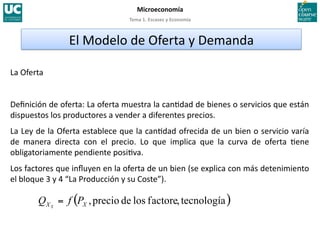 Tema 1. Escasez y Economía 
Microeconomía 
La Oferta 
Deﬁnición de oferta: La oferta muestra la can>dad de bienes o servicios que están 
dispuestos los productores a vender a diferentes precios. 
La Ley de la Oferta establece que la can>dad ofrecida de un bien o servicio varía 
de  manera  directa  con  el  precio.  Lo  que  implica  que  la  curva  de  oferta  >ene 
obligatoriamente pendiente posi>va. 
Los factores que inﬂuyen en la oferta de un bien (se explica con más detenimiento 
el bloque 3 y 4 “La Producción y su Coste”). 
El Modelo de Oferta y Demanda 
 