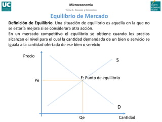 Tema 1. Escasez y Economía 
Microeconomía 
Deﬁnición de Equilibrio. Una situación de equilibrio es aquella en la que no 
se estaría mejora si se considerara otra acción. 
En  un  mercado  compe>>vo  el  equilibrio  se  ob>ene  cuando  los  precios 
alcanzan el nivel para el cual la can>dad demandada de un bien o servicio se 
iguala a la can>dad ofertada de ese bien o servicio 
S 
D 
Precio 
Can>dad 
E: Punto de equilibrio 
Pe 
Qe 
Equilibrio de Mercado 
 