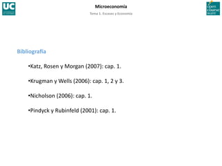 Tema 1. Escasez y Economía 
Microeconomía 
BibliograTa 
• Katz, Rosen y Morgan (2007): cap. 1. 
• Krugman y Wells (2006): cap. 1, 2 y 3. 
• Nicholson (2006): cap. 1. 
• Pindyck y Rubinfeld (2001): cap. 1. 
 