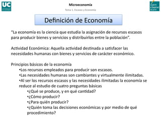 Tema 1. Escasez y Economía 
Microeconomía 
“La economía es la ciencia que estudia la asignación de recursos escasos 
para producir bienes y servicios y distribuirlos entre la población”. 
Ac>vidad Económica: Aquella ac>vidad des>nada a sa>sfacer las 
necesidades humanas con bienes y servicios de carácter económico. 
Principios básicos de la economía 
• Los recursos empleados para producir son escasos. 
• Las necesidades humanas son cambiantes y virtualmente ilimitadas. 
• Al ser los recursos escasos y las necesidades ilimitadas la economía se 
reduce al estudio de cuatro preguntas básicas 
• ¿Qué se produce, y en qué can>dad? 
• ¿Cómo producir? 
• ¿Para quién producir? 
• ¿Quién toma las decisiones económicas y por medio de qué 
procedimiento? 
Deﬁnición de Economía 
 