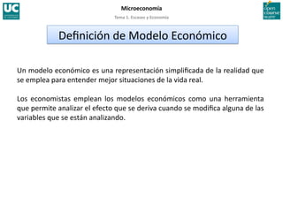 Tema 1. Escasez y Economía 
Microeconomía 
Un modelo económico es una representación simpliﬁcada de la realidad que 
se emplea para entender mejor situaciones de la vida real. 
Los  economistas  emplean  los  modelos  económicos  como  una  herramienta 
que permite analizar el efecto que se deriva cuando se modiﬁca alguna de las 
variables que se están analizando. 
Deﬁnición de Modelo Económico 
 