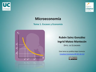 Tema 1. Escasez y Economía 
Microeconomía 
Rubén Sainz González 
Ingrid Mateo Mantecón 
DPTO. DE ECONOMÍA 
Este tema se publica bajo Licencia: 
Crea>ve Commons BY‐NC‐SA 4.0 
 