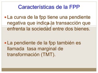 Características de la FPP
La curva de la fpp tiene una pendiente
negativa que indica la transacción que
enfrenta la sociedad entre dos bienes.
La pendiente de la fpp también es
llamada tasa marginal de
transformación (TMT).
 