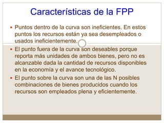Características de la FPP
 Puntos dentro de la curva son ineficientes. En estos
puntos los recursos están ya sea desempleados o
usados ineficientemente.
 El punto fuera de la curva son deseables porque
reporta más unidades de ambos bienes, pero no es
alcanzable dada la cantidad de recursos disponibles
en la economía y el avance tecnológico.
 El punto sobre la curva son una de las N posibles
combinaciones de bienes producidos cuando los
recursos son empleados plena y eficientemente.
 