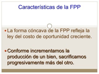 Características de la FPP
La forma cóncava de la FPP refleja la
ley del costo de oportunidad creciente.
Conforme incrementamos la
producción de un bien, sacrificamos
progresivamente más del otro.
 