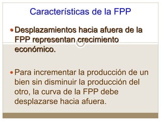 Características de la FPP
Desplazamientos hacia afuera de la
FPP representan crecimiento
económico.
Para incrementar la producción de un
bien sin disminuir la producción del
otro, la curva de la FPP debe
desplazarse hacia afuera.
 