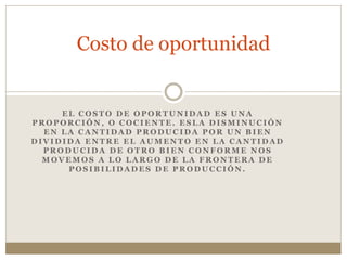 E L C O S T O D E O P O R T U N I D A D E S U N A
P R O P O R C I Ó N , O C O C I E N T E . E S L A D I S M I N U C I Ó N
E N L A C A N T I D A D P R O D U C I D A P O R U N B I E N
D I V I D I D A E N T R E E L A U M E N T O E N L A C A N T I D A D
P R O D U C I D A D E O T R O B I E N C O N F O R M E N O S
M O V E M O S A L O L A R G O D E L A F R O N T E R A D E
P O S I B I L I D A D E S D E P R O D U C C I Ó N .
Costo de oportunidad
 