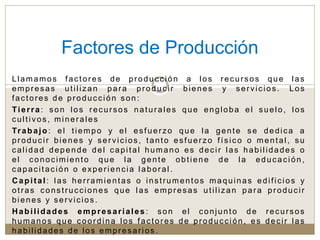 Llamamos factores de producción a los recursos que las
empresas utilizan para producir bienes y servicios. Los
factores de producción son:
Tierra: son los recursos naturales que engloba el suelo, los
cultivos, minerales
Trabajo: el tiempo y el esfuerzo que la gente se dedica a
producir bienes y servicios, tanto esfuerzo físico o mental, su
calidad depende del capital humano es decir las habilidades o
el conocimiento que la gente obtiene de la educación,
capacitación o experiencia laboral.
Capital: las herramientas o instrumentos maquinas edificios y
otras construcciones que las empresas utilizan para producir
bienes y servicios.
Habilidades empresariales : son el conjunto de recursos
humanos que coordina los factores de producción, es decir las
habilidades de los empresarios .
Factores de Producción
 