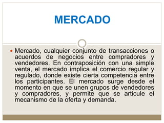  Mercado, cualquier conjunto de transacciones o
acuerdos de negocios entre compradores y
vendedores. En contraposición con una simple
venta, el mercado implica el comercio regular y
regulado, donde existe cierta competencia entre
los participantes. El mercado surge desde el
momento en que se unen grupos de vendedores
y compradores, y permite que se articule el
mecanismo de la oferta y demanda.
MERCADO
 