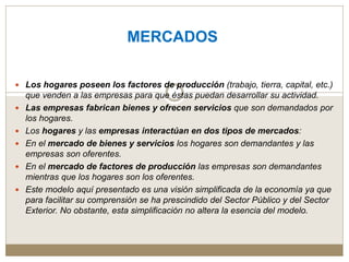 MERCADOS
 Los hogares poseen los factores de producción (trabajo, tierra, capital, etc.)
que venden a las empresas para que éstas puedan desarrollar su actividad.
 Las empresas fabrican bienes y ofrecen servicios que son demandados por
los hogares.
 Los hogares y las empresas interactúan en dos tipos de mercados:
 En el mercado de bienes y servicios los hogares son demandantes y las
empresas son oferentes.
 En el mercado de factores de producción las empresas son demandantes
mientras que los hogares son los oferentes.
 Este modelo aquí presentado es una visión simplificada de la economía ya que
para facilitar su comprensión se ha prescindido del Sector Público y del Sector
Exterior. No obstante, esta simplificación no altera la esencia del modelo.
 