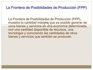 La Frontera de Posibilidades de Producción (FPP)
La Frontera de Posibilidades de Producción (FPP),
muestra la cantidad máxima que es posible generar de
unos bienes y servicios en una economía determinada,
con una cantidad disponible de recursos, una
tecnología y conociendo las cantidades de otros
bienes y servicios que también se producen.
 
