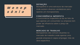 M o n o p
s ô n i o
DEFINIÇÃO
CONCORRÊNCIA IMPERFEITA
MERCADO DE TRABALHO
Monopsônio é uma estrutura de mercado
onde existem diversos vendedores para
apenas um monopsonista.
A concorrência imperfeita se da ao fato de
que apenas um consumidor ou empresa tem
poder de influencia sobre o preço de
mercado.
Monopsônios são comuns atuantes no
mercado de trabalho onde apenas uma
grande empresa é capaz empregar mão de
obra especifica.
 