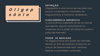 O l i g o p
s ô n i o
DEFINIÇÃO
CONCORRÊNCIA IMPERFEITA
PODER DE MERCADO
Oligopsônio é uma forma de mercado com
poucos compradores, chamados de
oligopsonistas, e inúmeros vendedores
A concorrência imperfeita se da ao fato de
que apenas alguns consumidores ou
empresas tem o poder de influencia sobre o
preço de mercado.
Os oligopsonistas tem poder de mercado,
devido ao fato de poderem influenciar os
preços de determinado bem, variando
apenas a quantidade comprada.
 