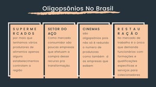 Oligopsônios No Brasil
S U P E R M E
R C A D O S
por mais que
tenhamos vários
produtores de
alimentos apenas
alguns
estabelecimentos
controlam a
região
SETOR DO
AÇO
Como mercado
consumidor são
poucas empresas
que efetuam a
compra desse
recurso pra
transformação.
CINEMAS
são
oligopsônios pois
não só é reduzido
o numero de
produtores
como também d
as empresas que
exibem
R E S T A U
R A Ç Ã O
No mercado de
trabalho é o único
que demanda
funcionários com
formações e
qualificações
especificas e
serviços para
colecionadores
 