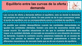 Equilibrio entre las curvas de la oferta y
demanda
Las curvas de oferta y demanda definen el equilibrio, esto es donde la demanda
del producto se cruza con la oferta. En este punto se da lo que conocemos como
el punto de equilibrio con su correspondiente precio y cantidad de equilibrio.
Es posible que existan desequilibrios cuando las cantidades demandadas no
igualan las cantidades ofertadas. Existen una serie de escenarios donde esto
puede ocurrir. En aquellas situaciones en las que la cantidad demandada es
mayor a la cantidad ofertada, el mercado se encuentra en una situación de exceso
de demanda. Cuando lo contrario ocurre, estaremos hablando de un exceso de
oferta. Los precios se tendrán que ir ajustando gradualmente a través de
diferentes mecanismos de mercado hasta que se dé con el precio de equilibrio.
 