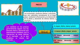 PRECIO
Las economías, producen bienes y servicios,
que son valorados socialmente en el largo
plazo, mediante la fluctuación y la interacción
de la oferta y demanda de dichos bienes y
servicios.
Los cambios en los precios
generalmente siguen una ley
llamada oferta y demanda que
básicamente establece que la
interacciòn de estas fuerzas
en el mercado , es la que
establece el precio del
mercado .
REGLAS
A mayor oferta ,menor precio.
A menor oferta ,mayor precio
A mayor demanda , mayor
precio .
A menor demanda ,menor
precio .
 