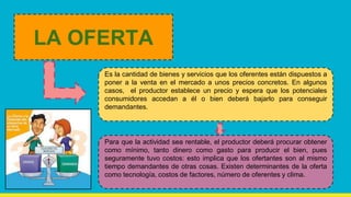 Es la cantidad de bienes y servicios que los oferentes están dispuestos a
poner a la venta en el mercado a unos precios concretos. En algunos
casos, el productor establece un precio y espera que los potenciales
consumidores accedan a él o bien deberá bajarlo para conseguir
demandantes.
LA OFERTA
Para que la actividad sea rentable, el productor deberá procurar obtener
como mínimo, tanto dinero como gasto para producir el bien, pues
seguramente tuvo costos: esto implica que los ofertantes son al mismo
tiempo demandantes de otras cosas. Existen determinantes de la oferta
como tecnología, costos de factores, número de oferentes y clima.
 
