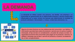 La demanda se refiere cuando una persona, una familia, una empresa o un
consumidor en general tiene de un determinado producto o servicio puede estar
influenciada por un gran número de factores que determinarán la cantidad de
producto solicitado o demandado o, incluso, si éste tiene demanda o no.
.
LA DEMANDA
Algunos de estos factores son las preferencias del consumidor, sus hábitos, la
información que éste tiene sobre el producto o servicio por el cual se muestra
interesado, el tipo de bien en consideración y el poder de compra; es decir, la
capacidad económica del consumidor para pagar por el producto o servicio, la
utilidad o bienestar que el bien o servicio le produzca, el precio, la existencia
de un bien complementario.
 