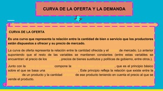 CURVA DE LA OFERTA Y LA DEMANDA
CURVA DE LA OFERTA
Es una curva que representa la relación entre la cantidad de bien o servicio que los productores
están dispuestos a ofrecer y su precio de mercado.
La curva de oferta representa la relación entre la cantidad ofrecida y el precio de mercado. Lo anterior
suponiendo que el resto de las variables se mantienen constantes (entre estas variables se
encuentran: el precio de los insumos, precios de bienes sustitutos y políticas de gobierno, entre otros.).
Junto con la curva de demanda compone la ley de la oferta y la demanda, que es el principio básico
sobre el que se basa una economía de mercado. Este principio refleja la relación que existe entre la
demanda de un producto y la cantidad ofrecida de ese producto teniendo en cuenta el precio al que se
vende el producto.
 