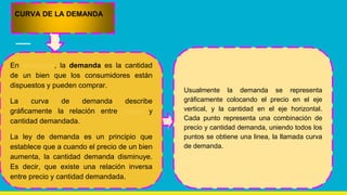En economía, la demanda es la cantidad
de un bien que los consumidores están
dispuestos y pueden comprar.
La curva de demanda describe
gráficamente la relación entre precio y
cantidad demandada.
La ley de demanda es un principio que
establece que a cuando el precio de un bien
aumenta, la cantidad demanda disminuye.
Es decir, que existe una relación inversa
entre precio y cantidad demandada.
CURVA DE LA DEMANDA
Usualmente la demanda se representa
gráficamente colocando el precio en el eje
vertical, y la cantidad en el eje horizontal.
Cada punto representa una combinación de
precio y cantidad demanda, uniendo todos los
puntos se obtiene una linea, la llamada curva
de demanda.
 