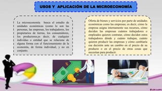 USOS Y APLICACIÓN DE LA MICROECONOMÍA
La microeconomía busca el estudio de
unidades económicas (como lo son las
personas, las empresas, los trabajadores, los
propietarios de tierras, los consumidores,
los productores,es decir, de cualquier
individuo o entidad que se relacione de
alguna forma con el funcionamiento de la
economía, de forma individual, y no en
conjunto.
Oferta de bienes y servicios por parte de unidades
económicas como las empresas; es decir, cómo la
empresa asigna internamente sus recursos, cómo
deciden las empresas cuántos trabajadores o
empleados quieren contratar, cómo deciden estos
trabajadores dónde y cuánto trabajan, cuánto
quieren producir las empresas y cómo cambiaría
esa decisión ante un cambio en el precio de su
producto o en el precio de otras cosas que
necesitan para producir.
 