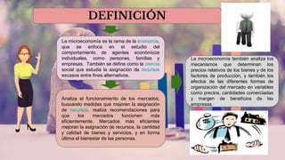 DEFINICIÓN
La microeconomía es la rama de la economía,
que se enfoca en el estudio del
comportamiento de agentes económicos
individuales, como personas, familias y
empresas. También se define como la ciencia
social que estudia la asignación de recursos
escasos entre fines alternativos.
Analiza el funcionamiento de los mercados,
buscando medidas que mejoren la asignación
de recursos. realiza recomendaciones para
que los mercados funcionen más
eficientemente. Mercados más eficientes
mejoran la asignación de recursos, la cantidad
y calidad de bienes y servicios, y en forma
última el bienestar de las personas.
La microeconomía también analiza los
mecanismos que determinan los
precios relativos de los bienes y de los
factores de producción, y también los
efectos de las diferentes formas de
organización del mercado en variables
como precios, cantidades comerciadas
y margen de beneficios de las
empresas.
 