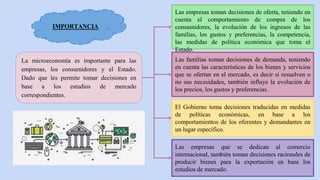 IMPORTANCIA
La microeconomía es importante para las
empresas, los consumidores y el Estado.
Dado que les permite tomar decisiones en
base a los estudios de mercado
correspondientes.
Las empresas toman decisiones de oferta, teniendo en
cuenta el comportamiento de compra de los
consumidores, la evolución de los ingresos de las
familias, los gustos y preferencias, la competencia,
las medidas de política económica que toma el
Estado.
Las familias toman decisiones de demanda, teniendo
en cuenta las características de los bienes y servicios
que se ofertan en el mercado, es decir si resuelven o
no sus necesidades, también influye la evolución de
los precios, los gustos y preferencias.
El Gobierno toma decisiones traducidas en medidas
de políticas económicas, en base a los
comportamientos de los oferentes y demandantes en
un lugar específico.
Las empresas que se dedican al comercio
internacional, también toman decisiones racionales de
producir bienes para la exportación en base los
estudios de mercado.
 