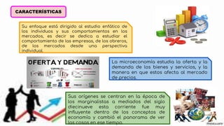 CARACTERÍSTICAS
Su enfoque está dirigido al estudio enfático de
los individuos y sus comportamientos en los
mercados, es decir se dedica a estudiar el
comportamiento de las empresas, de los obreros,
de los mercados desde una perspectiva
individual.
La microeconomía estudia la oferta y la
demanda de los bienes y servicios, y la
manera en que estos afecta al mercado
de precios.
Sus orígenes se centran en la época de
los marginalistas a mediados del siglo
diecinueve esta corriente fue muy
influyente dentro de los conceptos de
economía y cambió el panorama de ver
las cosas en ese tiempo.
 
