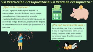 ¿Qué es la restricción?
Nos va a representar el conjunto de todas las
combinaciones posibles de bienes o servicios que,
tomando sus precios como dados, agotarían
exactamente el ingreso del consumidor ya que, en un
período de tiempo delimitado, el consumidor dispone
de una cierta cantidad de dinero que puede dedicar al
consumo.
"La Restricción Presupuestaria: La Recta de Presupuesto."
¿Por qué nuestra renta varía ?
Las restricciones que tiene el consumidor a
la hora de elegir la cesta de bienes son su
renta y los precios de los bienes, cuanto
mayor sea el precio de un bien menos se
puede consumir.
 