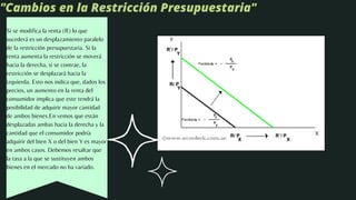 "Cambios en la Restricción Presupuestaria"
Si se modifica la renta (R) lo que
sucederá es un desplazamiento paralelo
de la restricción presupuestaria. Si la
renta aumenta la restricción se moverá
hacia la derecha, si se contrae, la
restricción se desplazará hacia la
izquierda. Esto nos indica que, dados los
precios, un aumento en la renta del
consumidor implica que este tendrá la
posibilidad de adquirir mayor cantidad
de ambos bienes.En vemos que están
desplazadas ambas hacia la derecha y la
cantidad que el consumidor podría
adquirir del bien X o del bien Y es mayor
en ambos casos. Debemos resaltar que
la tasa a la que se sustituyen ambos
bienes en el mercado no ha variado.
 