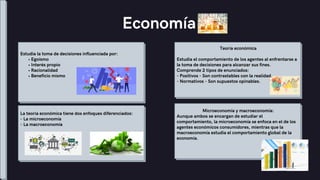 Estudia la toma de decisiones influenciada por:
• Egoísmo
• Interés propio
• Racionalidad
• Beneficio mismo
Economía
Teoría económica
Estudia el comportamiento de los agentes al enfrentarse a
la toma de decisiones para alcanzar sus fines.
Comprende 2 tipos de enunciados:
- Positivos - Son contrastables con la realidad.
- Normativos - Son supuestos opinables.
La teoría económica tiene dos enfoques diferenciados:
- La microeconomía
- La macroeconomía
Microeconomía y macroeconomía:
Aunque ambos se encargan de estudiar el
comportamiento, la microeconomía se enfoca en el de los
agentes económicos consumidores, mientras que la
macroeconomía estudia el comportamiento global de la
economía.
 