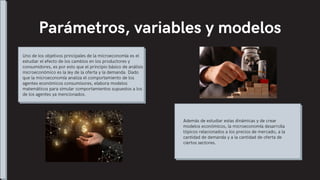 Parámetros, variables y modelos
Uno de los objetivos principales de la microeconomía es el
estudiar el efecto de los cambios en los productores y
consumidores, es por esto que el principio básico de análisis
microeconómico es la ley de la oferta y la demanda. Dado
que la microeconomía analiza el comportamiento de los
agentes económicos consumisores, elabora modelos
matemáticos para simular comportamientos supuestos a los
de los agentes ya mencionados.
Además de estudiar estas dinámicas y de crear
modelos económicos, la microeconomía desarrolla
tópicos relacionados a los precios de mercado, a la
cantidad de demanda y a la cantidad de oferta de
ciertos sectores.
 