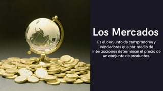 Los Mercados
Es el conjunto de compradores y
vendedores que por medio de
interacciones determinan el precio de
un conjunto de productos.
 