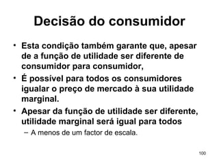 100
Decisão do consumidor
• Esta condição também garante que, apesar
de a função de utilidade ser diferente de
consumidor para consumidor,
• É possível para todos os consumidores
igualar o preço de mercado à sua utilidade
marginal.
• Apesar da função de utilidade ser diferente,
utilidade marginal será igual para todos
– A menos de um factor de escala.
 