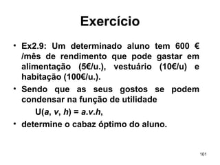 101
Exercício
• Ex2.9: Um determinado aluno tem 600 €
/mês de rendimento que pode gastar em
alimentação (5€/u.), vestuário (10€/u) e
habitação (100€/u.).
• Sendo que as seus gostos se podem
condensar na função de utilidade
U(a, v, h) = a.v.h,
• determine o cabaz óptimo do aluno.
 