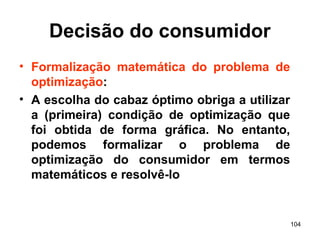 104
Decisão do consumidor
• Formalização matemática do problema de
optimização:
• A escolha do cabaz óptimo obriga a utilizar
a (primeira) condição de optimização que
foi obtida de forma gráfica. No entanto,
podemos formalizar o problema de
optimização do consumidor em termos
matemáticos e resolvê-lo
 