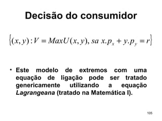 105
Decisão do consumidor
• Este modelo de extremos com uma
equação de ligação pode ser tratado
genericamente utilizando a equação
Lagrangeana (tratado na Matemática I).
{ }rpypxsayxMaxUVyx yx =+= ..),,(:),(
 