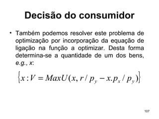 107
Decisão do consumidor
• Também podemos resolver este problema de
optimização por incorporação da equação de
ligação na função a optimizar. Desta forma
determina-se a quantidade de um dos bens,
e.g., x:
{ })/./,(: yxy ppxprxMaxUVx −=
 