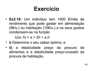 108
Exercício
• Ex2.10: Um indivíduo tem 1000 €/mês de
rendimento que pode gastar em alimentação
(5€/u.) ou habitação (10€/u.) e os seus gostos
condensam-se na função
U(a, h) = a + 2h + a.h
• i) Determine o seu cabaz óptimo; e
• ii) a elasticidade preço da procura de
alimentos e a elasticidade preço-cruzado da
procura de habitação.
 