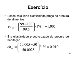 112
Exercício
• Posso calcular a elasticidade preço da procura
de alimentos
• E a elasticidade preço-cruzado da procura de
habitação
;005.1%1/
5.99
10099
−=




 −
=paea
010.0%1/
0025.50
50005.50
=




 −
=paeh
 