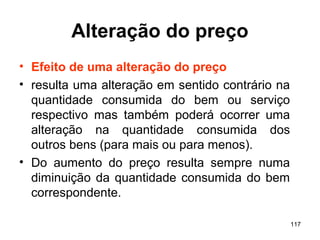 117
Alteração do preço
• Efeito de uma alteração do preço
• resulta uma alteração em sentido contrário na
quantidade consumida do bem ou serviço
respectivo mas também poderá ocorrer uma
alteração na quantidade consumida dos
outros bens (para mais ou para menos).
• Do aumento do preço resulta sempre numa
diminuição da quantidade consumida do bem
correspondente.
 