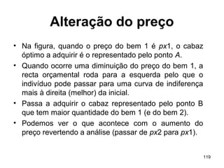 119
Alteração do preço
• Na figura, quando o preço do bem 1 é px1, o cabaz
óptimo a adquirir é o representado pelo ponto A.
• Quando ocorre uma diminuição do preço do bem 1, a
recta orçamental roda para a esquerda pelo que o
indivíduo pode passar para uma curva de indiferença
mais à direita (melhor) da inicial.
• Passa a adquirir o cabaz representado pelo ponto B
que tem maior quantidade do bem 1 (e do bem 2).
• Podemos ver o que acontece com o aumento do
preço revertendo a análise (passar de px2 para px1).
 